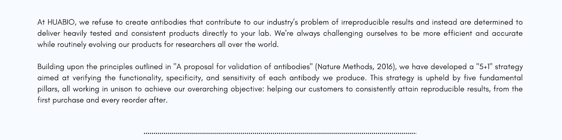 At HUABIO, we refuse to create antibodies that contribute to our industry's problem of irreproducible results and instead are determined to deliver heavily tested and consistent products directly to your lab. We're always challenging ourselves to be more efficient and accurate while routinely evolving our products for researchers all over the world.